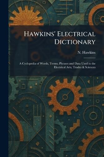 Hawkins' Electrical Dictionary: A Cyclopedia of Words, Terms, Phrases and Data Used in the Electrical Arts, Trades & Sciences