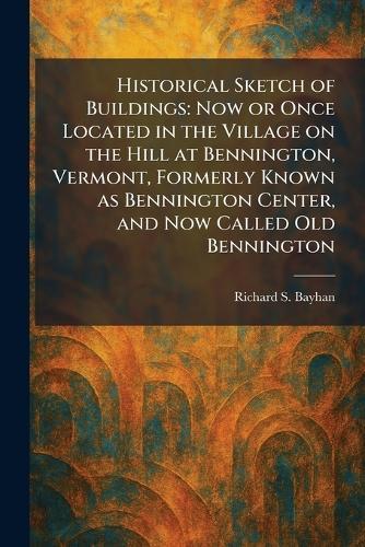 Historical Sketch of Buildings: Now or Once Located in the Village on the Hill at Bennington, Vermont, Formerly Known as Bennington Center, and Now Called Old Bennington