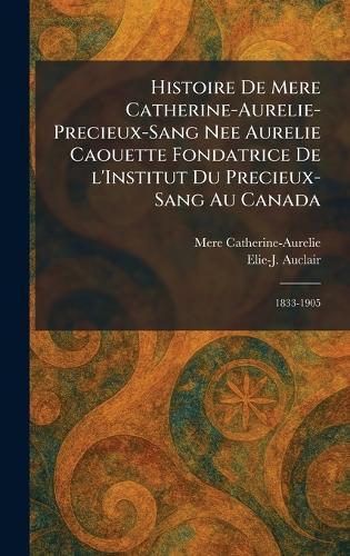 Histoire de Mere Catherine-Aurelie-Precieux-Sang nee Aurelie Caouette Fondatrice De L'Institut Du Precieux-Sang Au Canada: 1833-1905