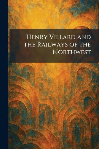 Henry Villard and the Railways of the Northwest