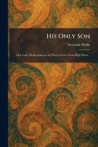 His Only Son: Our Lord; Meditations on the Prayer of the Great High Priest ..
