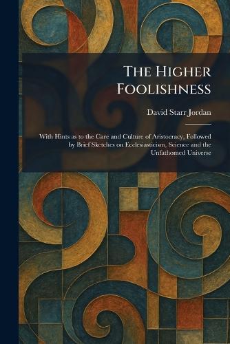 The Higher Foolishness: With Hints as to the Care and Culture of Aristocracy, Followed by Brief Sketches on Ecclesiasticism, Science and the Unfathomed Universe