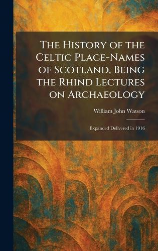 The History of the Celtic Place-Names of Scotland, Being the Rhind Lectures on Archaeology: Expanded Delivered in 1916