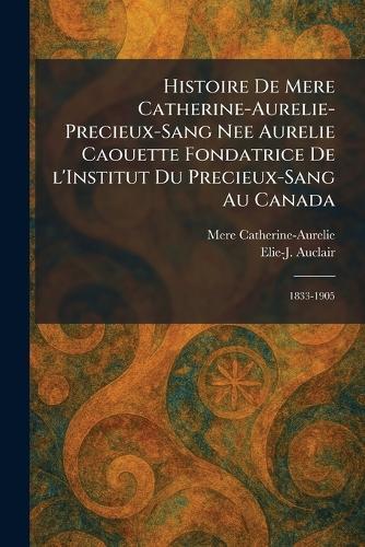 Histoire de Mere Catherine-Aurelie-Precieux-Sang nee Aurelie Caouette Fondatrice De L'Institut Du Precieux-Sang Au Canada: 1833-1905
