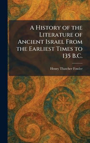 A History of the Literature of Ancient Israel From the Earliest Times to 135 B.C.