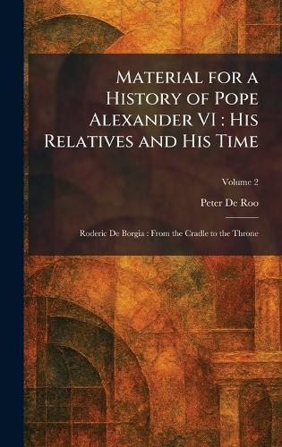 Material for a History of Pope Alexander VI: His Relatives and His Time: Roderic De Borgia: From the Cradle to the Throne
