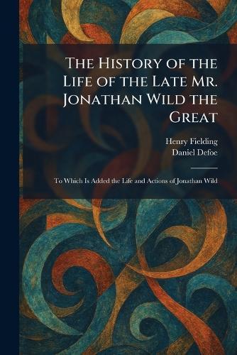 The History of the Life of the Late Mr. Jonathan Wild the Great: To Which Is Added the Life and Actions of Jonathan Wild