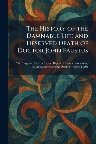 The History of the Damnable Life and Deserved Death of Doctor John Faustus: 1592; Together With the Second Report of Faustus: Containing His Appearances and the Deeds of Wagner: 1594