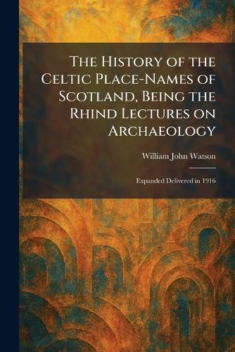 The History of the Celtic Place-Names of Scotland, Being the Rhind Lectures on Archaeology: Expanded Delivered in 1916