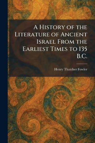 A History of the Literature of Ancient Israel From the Earliest Times to 135 B.C.