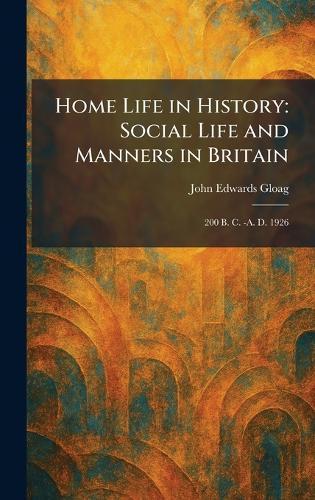 Home Life in History: Social Life and Manners in Britain: 200 B. C. -A. D. 1926