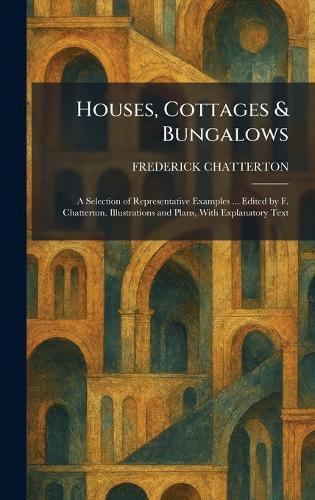 Houses, Cottages & Bungalows: A Selection of Representative Examples ... Edited by F. Chatterton. Illustrations and Plans, With Explanatory Text