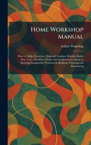 Home Workshop Manual: How to Make Furniture, Ship and Airplane Models, Radio Sets, Toys, Novelties, House and Garden Conveniences, Sporting Equipment--Woodwork Methods--Painting and Decorating