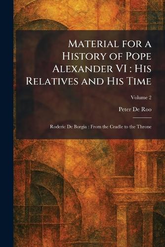Material for a History of Pope Alexander VI: His Relatives and His Time: Roderic De Borgia: From the Cradle to the Throne