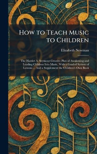 How to Teach Music to Children: The Harriet A. Seymour Creative Plan of Awakening and Leading Children Into Music, With a Graded System of Lessons ... And a Supplement the Children's Own Book