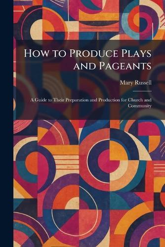 How to Produce Plays and Pageants: A Guide to Their Preparation and Production for Church and Community