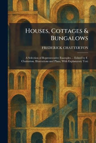 Houses, Cottages & Bungalows: A Selection of Representative Examples ... Edited by F. Chatterton. Illustrations and Plans, With Explanatory Text