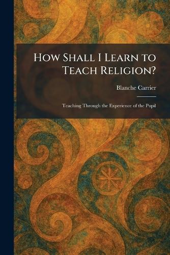 How Shall I Learn to Teach Religion?: Teaching Through the Experience of the Pupil