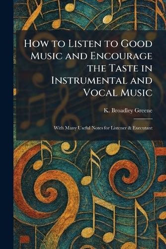 How to Listen to Good Music and Encourage the Taste in Instrumental and Vocal Music: With Many Useful Notes for Listener & Executant