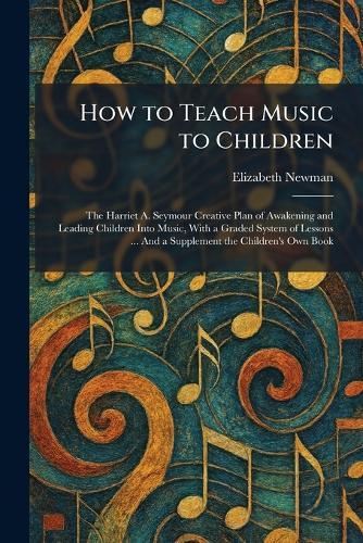 How to Teach Music to Children: The Harriet A. Seymour Creative Plan of Awakening and Leading Children Into Music, With a Graded System of Lessons ... And a Supplement the Children's Own Book