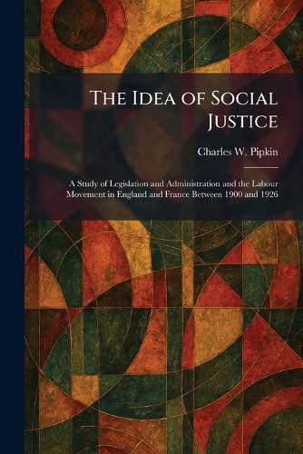 The Idea of Social Justice: A Study of Legislation and Administration and the Labour Movement in England and France Between 1900 and 1926