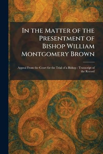 In the Matter of the Presentment of Bishop William Montgomery Brown: Appeal From the Court for the Trial of a Bishop: Transcript of the Record
