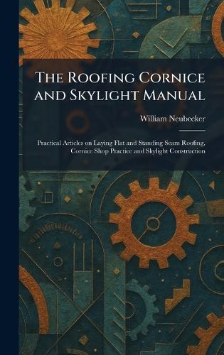 The Roofing Cornice and Skylight Manual: Practical Articles on Laying Flat and Standing Seam Roofing, Cornice Shop Practice and Skylight Construction