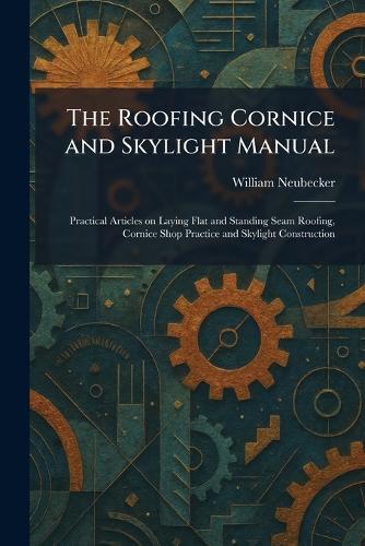 The Roofing Cornice and Skylight Manual: Practical Articles on Laying Flat and Standing Seam Roofing, Cornice Shop Practice and Skylight Construction