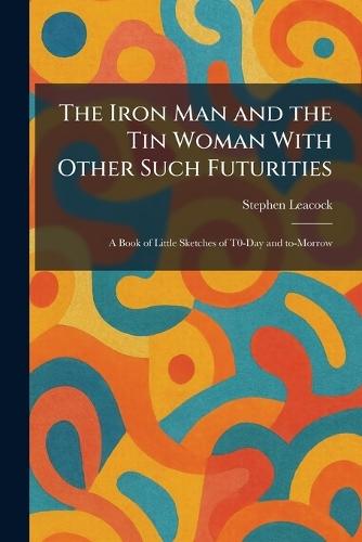 The Iron Man and the Tin Woman With Other Such Futurities: A Book of Little Sketches of T0-Day and To-Morrow