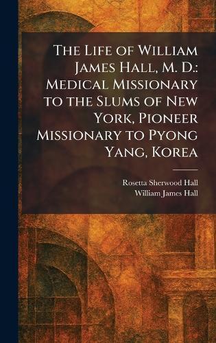 The Life of William James Hall, M. D.: Medical Missionary to the Slums of New York, Pioneer Missionary to Pyong Yang, Korea