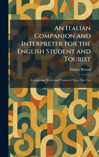 An Italian Companion and Interpreter for the English Student and Tourist: Containing Words and Phrases of Every Day Use