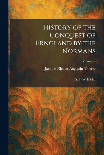 History of the Conquest of Erngland by the Normans: Tr. By W. Hazlitt