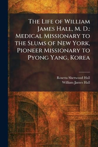 The Life of William James Hall, M. D.: Medical Missionary to the Slums of New York, Pioneer Missionary to Pyong Yang, Korea