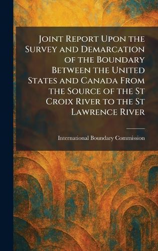 Joint Report Upon the Survey and Demarcation of the Boundary Between the United States and Canada From the Source of the St Croix River to the St Lawrence River