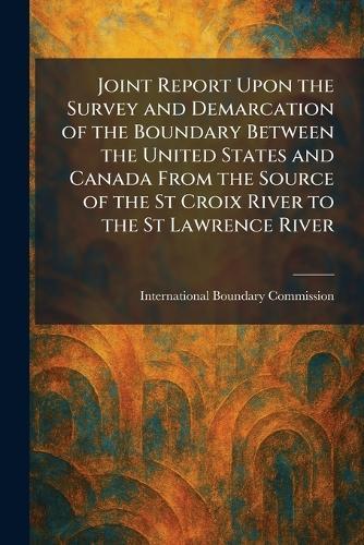 Joint Report Upon the Survey and Demarcation of the Boundary Between the United States and Canada From the Source of the St Croix River to the St Lawrence River