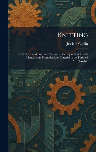 Knitting: Its Products and Processes: A Concise Survey of Knit Goods Manufacture From the Raw Material to the Finished Merchandise
