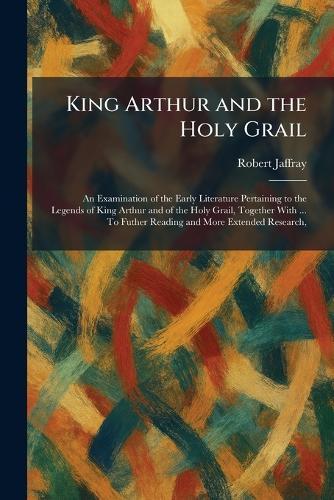 King Arthur and the Holy Grail: An Examination of the Early Literature Pertaining to the Legends of King Arthur and of the Holy Grail, Together With ... To Futher Reading and More Extended Research,