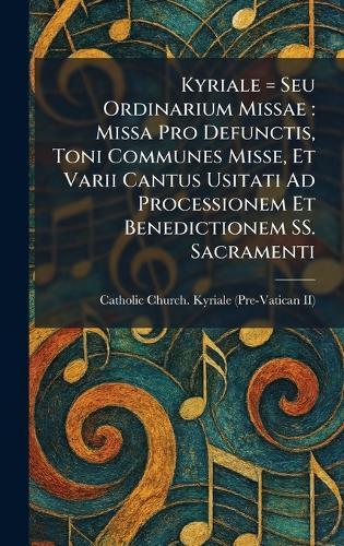 Kyriale = Seu Ordinarium Missae: Missa Pro Defunctis, Toni Communes Misse, Et Varii Cantus Usitati Ad Processionem Et Benedictionem SS. Sacramenti