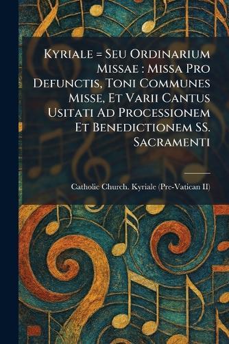 Kyriale = Seu Ordinarium Missae: Missa Pro Defunctis, Toni Communes Misse, Et Varii Cantus Usitati Ad Processionem Et Benedictionem SS. Sacramenti