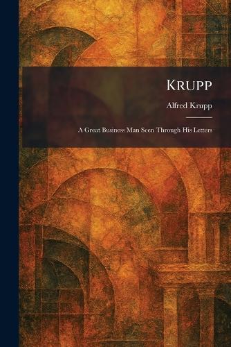 Krupp: A Great Business Man Seen Through His Letters