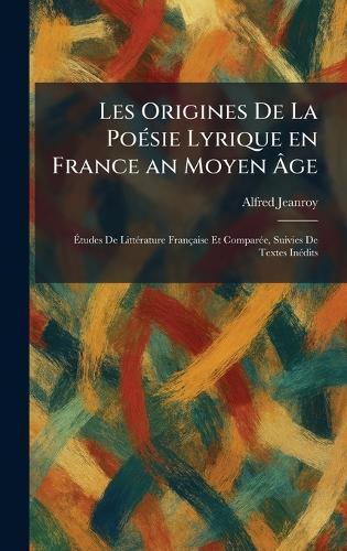 Les Origines De La PoÃ(c)sie Lyrique en France an Moyen Ãge: Ãtudes De LittÃ(c)rature Française Et ComparÃ(c)e, Suivies De Textes InÃ(c)dits