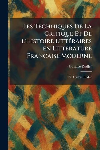 Les Techniques De La Critique Et De L'Histoire LittÃ(c)raires En Litterature Francaise Moderne: Par Gustave Rudler