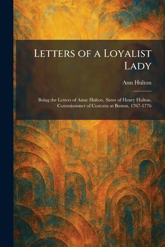 Letters of a Loyalist Lady: Being the Letters of Anne Hulton, Sister of Henry Hulton, Commissioner of Customs at Boston, 1767-1776