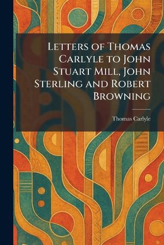 Letters of Thomas Carlyle to John Stuart Mill, John Sterling and Robert Browning