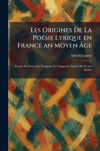 Les Origines De La PoÃ(c)sie Lyrique en France an Moyen Ãge: Ãtudes De LittÃ(c)rature Française Et ComparÃ(c)e, Suivies De Textes InÃ(c)dits