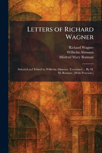 Letters of Richard Wagner: Selected and Edited by Wilhelm Altmann. Translated ... By M. M. Bozman. [With Portraits.]