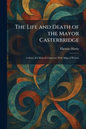 The Life and Death of the Mayor Casterbridge: A Story of a Man of Character With Map of Wessex