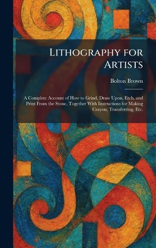 Lithography for Artists: A Complete Account of How to Grind, Draw Upon, Etch, and Print From the Stone, Together With Instructions for Making Crayon, Transferring, Etc.