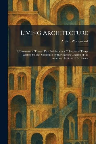 Living Architecture: A Discussion of Present Day Problems in a Collection of Essays Written for and Sponsored by the Chicago Chapter of the American Institute of Architects