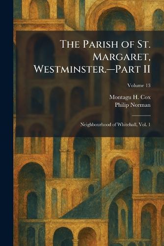 The Parish of St. Margaret, Westminster.â""Part II: Neighbourhood of Whitehall, Vol. 1